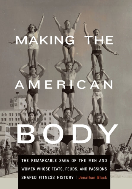 Making the American Body: The Remarkable Saga of the Men and Women Whose Feats, Feuds, and Passions Shaped Fitness History