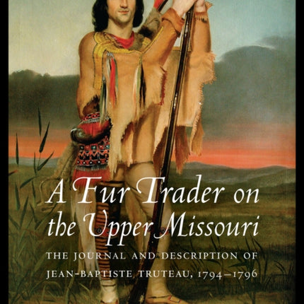 A Fur Trader on the Upper Missouri: The Journal and Description of Jean-Baptiste Truteau, 1794–1796