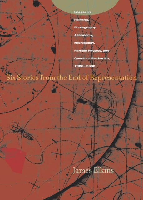 Six Stories from the End of Representation: Images in Painting, Photography, Astronomy, Microscopy, Particle Physics, and Quantum Mechanics, 1980-2000