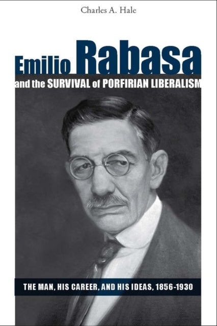 Emilio Rabasa and the Survival of Porfirian Liberalism: The Man, His Career, and His Ideas, 1856-1930