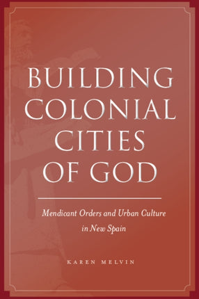 Building Colonial Cities of God: Mendicant Orders and Urban Culture in New Spain