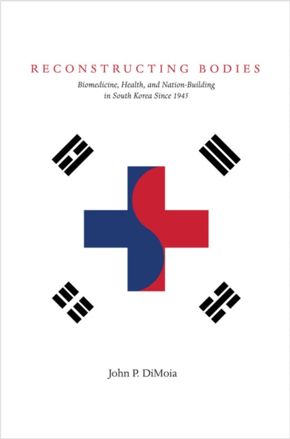 Reconstructing Bodies: Biomedicine, Health, and Nation-Building in South Korea Since 1945