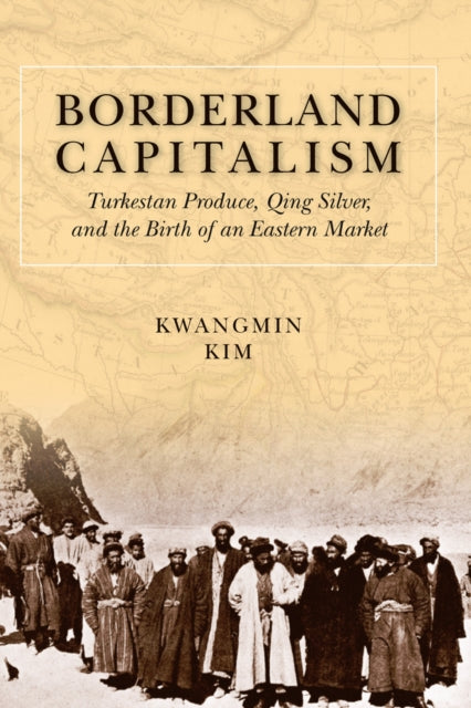 Borderland Capitalism: Turkestan Produce, Qing Silver, and the Birth of an Eastern Market