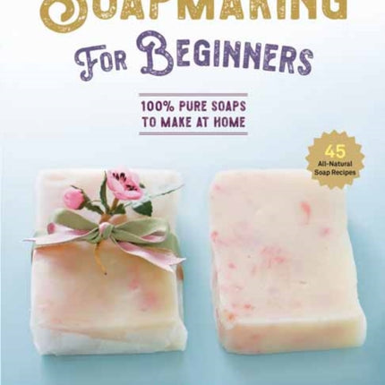 Soap Making for Beginners: 100% Pure Soaps to Make at Home (45 All-Natural Soap Recipes)