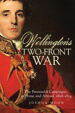 Wellingtons TwoFront War  The Peninsular Campaigns at Home and Abroad 18081814