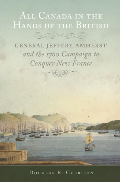 All Canada in the Hands of the British  General Jeffery Amherst and the 1760 Campaign to Conquer New France