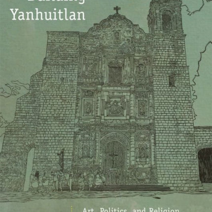 Building Yanhuitlan  Art Politics and Religion in the Mixteca Alta since 1500