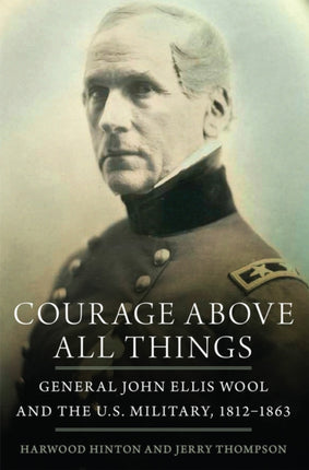 Courage Above All Things  General John Ellis Wool and the U.S. Military 18121863