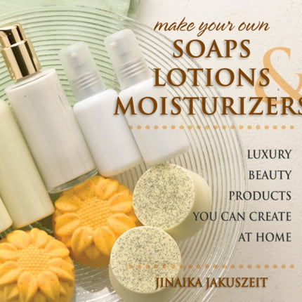 Make Your Own Soaps, Lotions & Moisturizers: Luxury Beauty Products You Can Create at Home