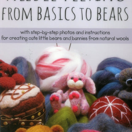 Needle Felting From Basics to Bears: With Step-by-Step Photos and Instructions for Creating Cute Little Bears and Bunnies from Natural Wools