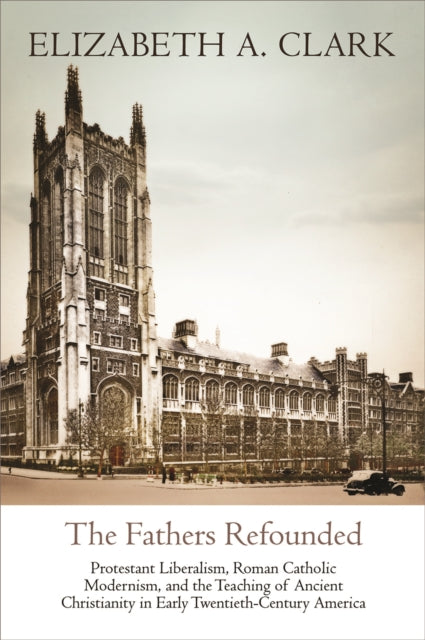 The Fathers Refounded: Protestant Liberalism, Roman Catholic Modernism, and the Teaching of Ancient Christianity in Early Twentieth-Century America