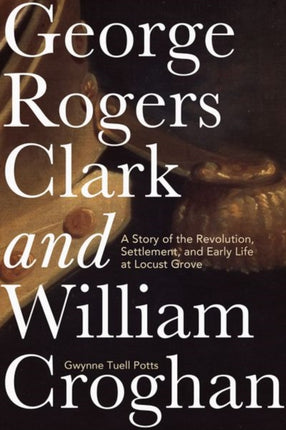 George Rogers Clark and William Croghan: A Story of the Revolution, Settlement, and Early Life at Locust Grove