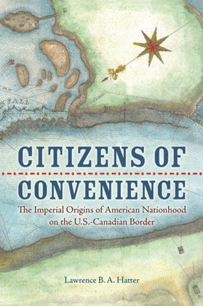 Citizens of Convenience  The Imperial Origins of American Nationhood on the U.S.Canadian Border