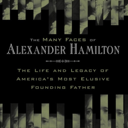 The Many Faces of Alexander Hamilton: The Life and Legacy of America's Most Elusive Founding Father