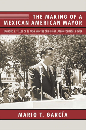The Making of a Mexican American Mayor Raymond L Telles of El Paso and the Origins of Latino Political Power