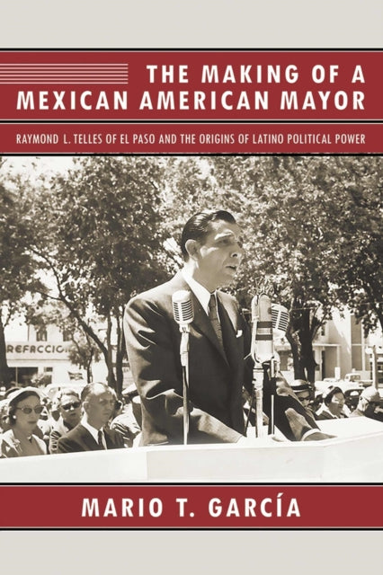 The Making of a Mexican American Mayor Raymond L Telles of El Paso and the Origins of Latino Political Power