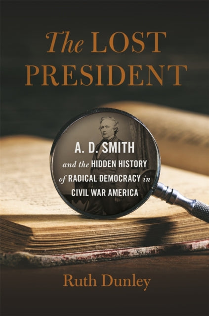 The Lost President  A. D. Smith and the Hidden History of Radical Democracy in Civil War America