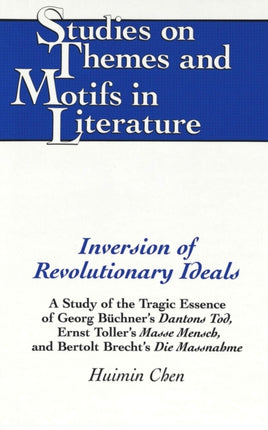 Inversion of Revolutionary Ideals: A Study of the Tragic Essence of Georg Buechner's Dantons Tod, Ernst Toller's Masse Mensch, and Bertolt Brecht's Die Massnahme