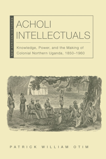 Acholi Intellectuals: Knowledge, Power, and the Making of Colonial Northern Uganda, 1850–1960