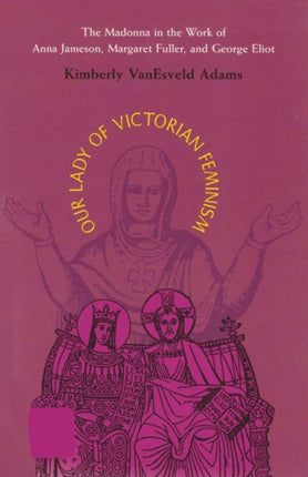 Our Lady of Victorian Feminism: The Madonna in the Work of Anna Jameson, Margaret Fuller, and George Eliot