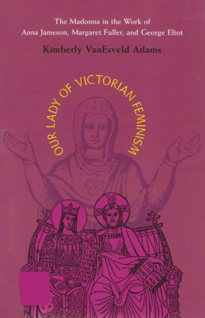 Our Lady of Victorian Feminism: The Madonna in the Work of Anna Jameson, Margaret Fuller, and George Eliot