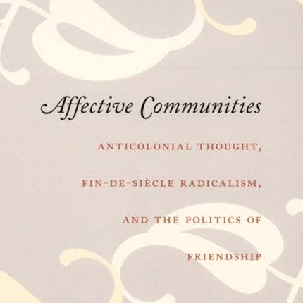 Affective Communities: Anticolonial Thought, Fin-de-Siecle Radicalism, and the Politics of Friendship