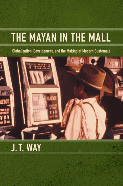 The Mayan in the Mall: Globalization, Development, and the Making of Modern Guatemala