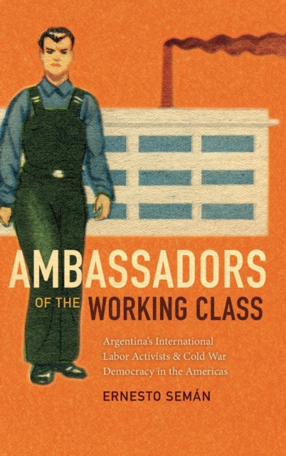 Ambassadors of the Working Class: Argentina's International Labor Activists and Cold War Democracy in the Americas