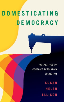 Domesticating Democracy: The Politics of Conflict Resolution in Bolivia