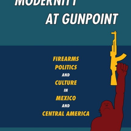 Modernity at Gunpoint Firearms Politics and Culture in Mexico and Central America Illuminations