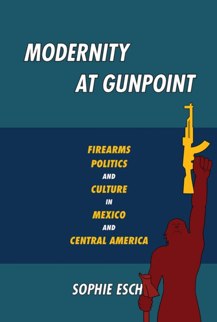Modernity at Gunpoint Firearms Politics and Culture in Mexico and Central America Illuminations