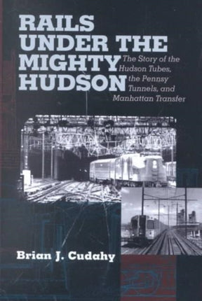 Rails Under the Mighty Hudson: The Story of the Hudson Tubes, the Pennsylvania Tunnels, and Manhattan Transfer