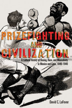 Prizefighting and Civilization  A Cultural History of Boxing Race and Masculinity in Mexico and Cuba 18401940