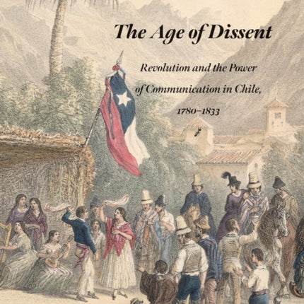 The Age of Dissent  Revolution and the Power of Communication in Chile 17801833