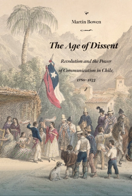 The Age of Dissent  Revolution and the Power of Communication in Chile 17801833