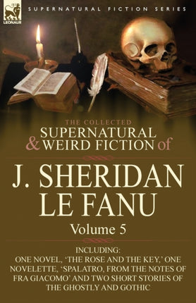 The Collected Supernatural and Weird Fiction of J Sheridan Le Fanu Volume 5Including One Novel The Rose and the Key  One Novelette Spalatro