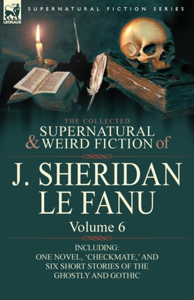 The Collected Supernatural and Weird Fiction of J Sheridan Le Fanu Volume 6Including One Novel Checkmate  and Six Short Stories of the Ghostly