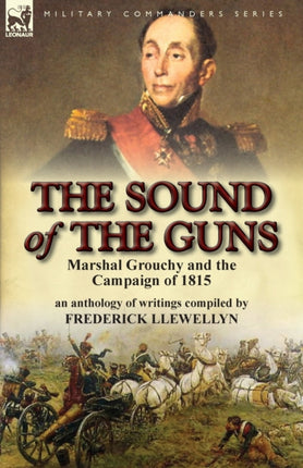 The Sound of the Guns Marshal Grouchy and the Campaign of 1815An Anthology of Writings