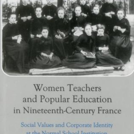 Women Teachers and Popular Education in Nineteenth-Century France: Social Values and Corporate Identity at the Normal School Institution