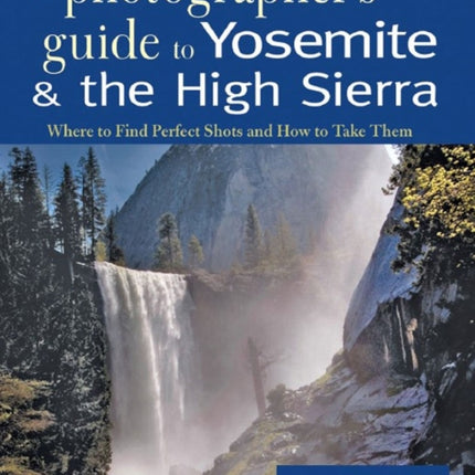 A Photographer's Guide to Yosemite & the High Sierra: Where to Find Perfect Shots and How to Take Them