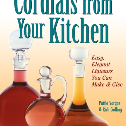 Cordials from Your Kitchen: Easy, Elegant Liqueurs You Can Make & Give