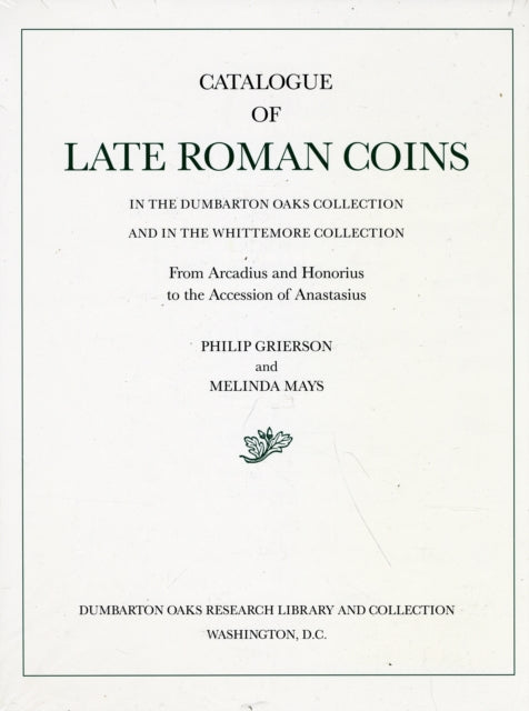 Catalogue of Late Roman Coins in the Dumbarton Oaks Collection and in the Whittemore Collection: 1: From Arcadius and Honorius to the Accession of Anastasius