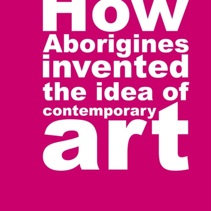 How Aborigines Invented The Idea Of Contemporary Art: Writings on Aborginal Art 19080-2006