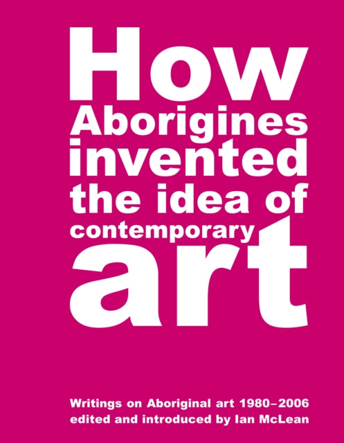 How Aborigines Invented The Idea Of Contemporary Art: Writings on Aborginal Art 19080-2006