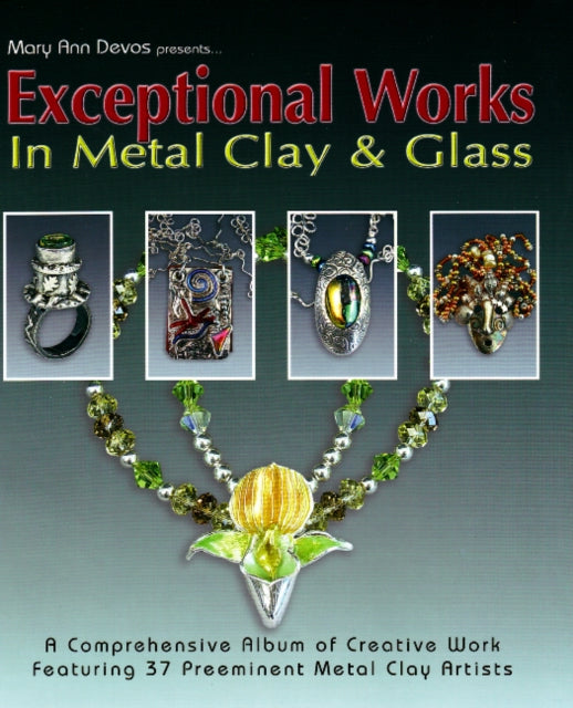 Exceptional Works in Metal, Clay & Glass: A Comprehensive Album of Creative Work Featuring 37 Preemient Metal Clay Artists