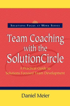 Team Coaching with the Solution Circle A Practical Guide to Solutions Focused Team Development Solutions Focus at Work