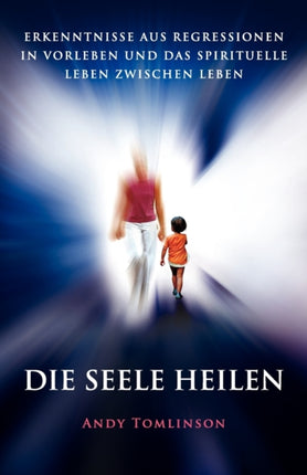 Die Seele Heilen  Erkenntnisse Aus Regressionen in Vorleben Und Das Spirituelle Leben Zwischen Leben