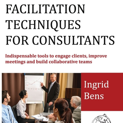 Facilitation Techniques for Consultants Indispensable tools to engage clients improve meetings and build collaborative teams