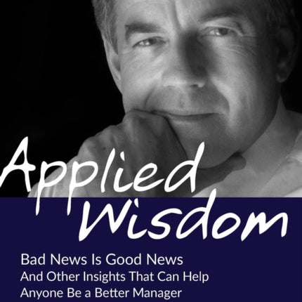 Applied Wisdom Bad News Is Good News and Other Insights That Can Help Anyone Be a Better Manager