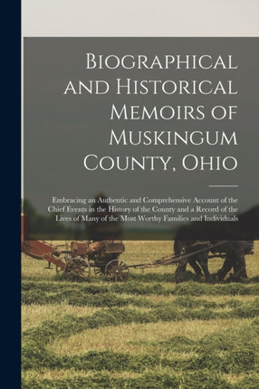 Biographical and Historical Memoirs of Muskingum County Ohio Embracing an Authentic and Comprehensive Account of the Chief Events in the History of the County and a Record of the Lives of Many of the Most Worthy Families and Individuals